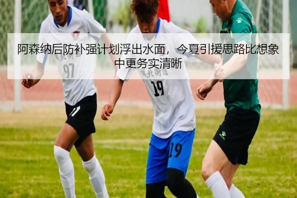 阿森纳后防补强计划浮出水面，今夏引援思路比想象中更务实清晰