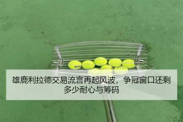 雄鹿利拉德交易流言再起风波，争冠窗口还剩多少耐心与筹码