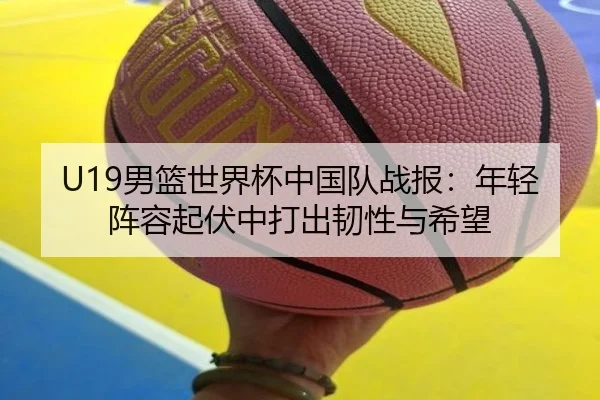 U19男篮世界杯中国队战报：年轻阵容起伏中打出韧性与希望